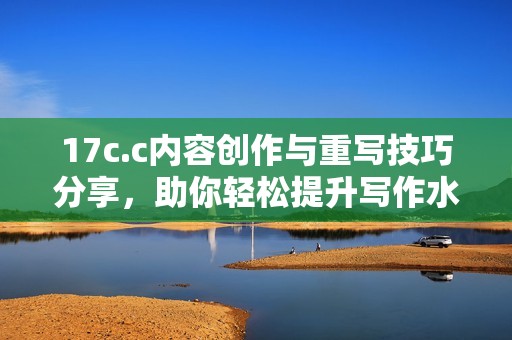 17c.c内容创作与重写技巧分享，助你轻松提升写作水平与效率