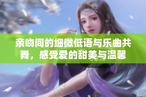 亲吻间的细微低语与乐曲共舞，感受爱的甜美与温馨