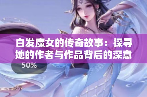 白发魔女的传奇故事：探寻她的作者与作品背后的深意与魅力