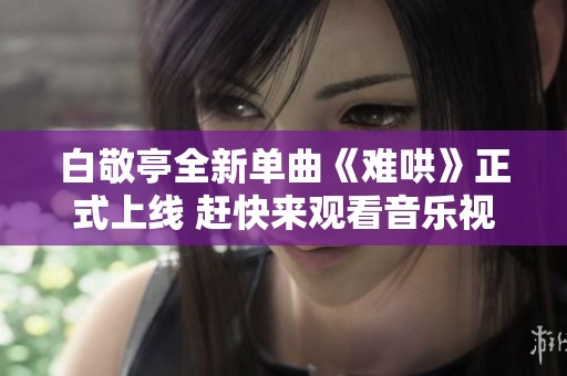 白敬亭全新单曲《难哄》正式上线 赶快来观看音乐视频吧