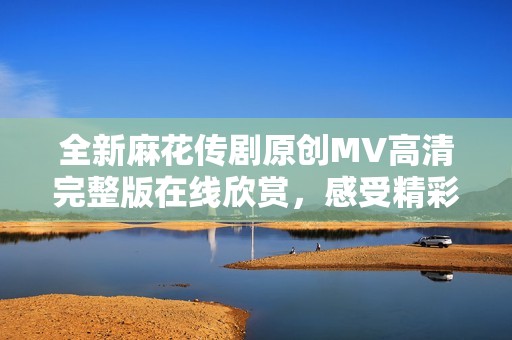 全新麻花传剧原创MV高清完整版在线欣赏，感受精彩无限魅力