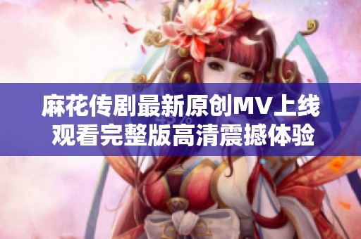 麻花传剧最新原创MV上线 观看完整版高清震撼体验尽在其中