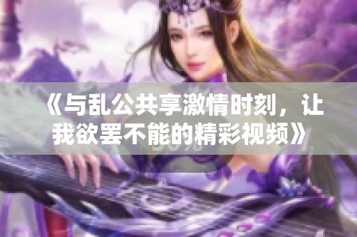 《与乱公共享激情时刻，让我欲罢不能的精彩视频》
