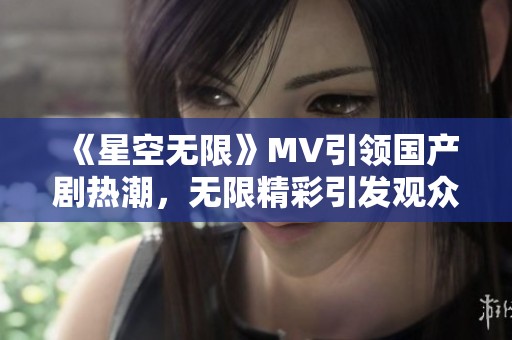 《星空无限》MV引领国产剧热潮，无限精彩引发观众新期待