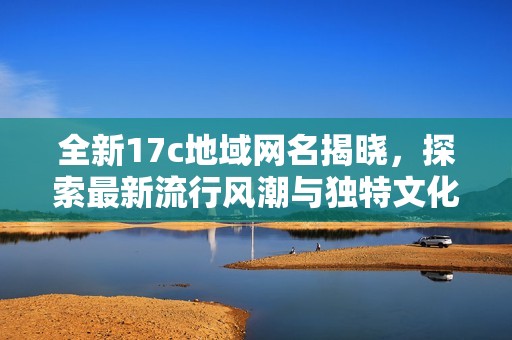 全新17c地域网名揭晓，探索最新流行风潮与独特文化魅力