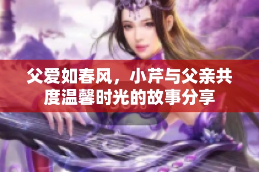 父爱如春风，小芹与父亲共度温馨时光的故事分享