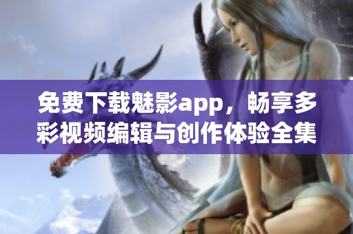 免费下载魅影app，畅享多彩视频编辑与创作体验全集大解析