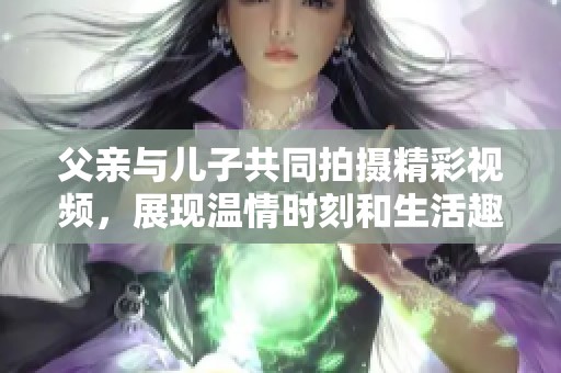 父亲与儿子共同拍摄精彩视频，展现温情时刻和生活趣事