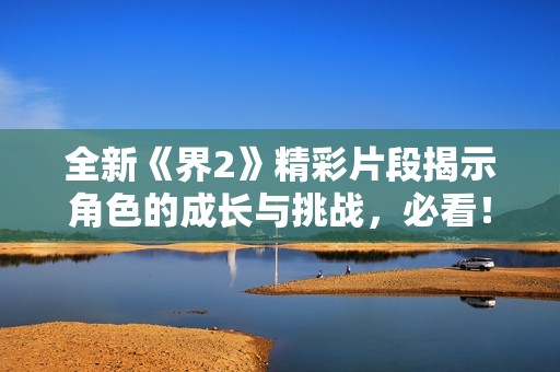 全新《界2》精彩片段揭示角色的成长与挑战，必看！