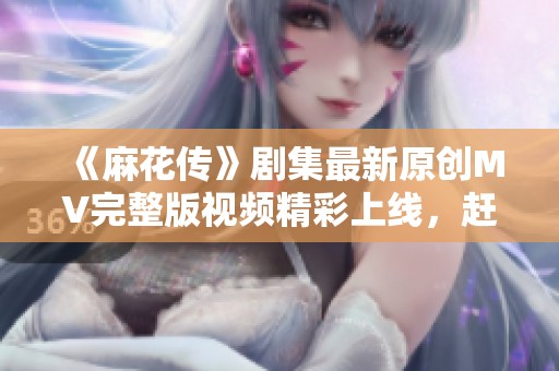 《麻花传》剧集最新原创MV完整版视频精彩上线，赶快来观看！