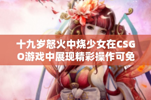 十九岁怒火中烧少女在CSGO游戏中展现精彩操作可免费观看