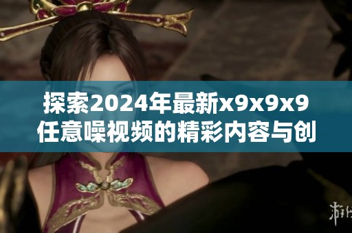 探索2024年最新x9x9x9任意噪视频的精彩内容与创意展示
