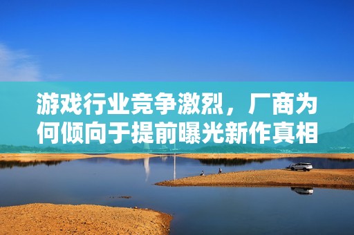 游戏行业竞争激烈，厂商为何倾向于提前曝光新作真相解析