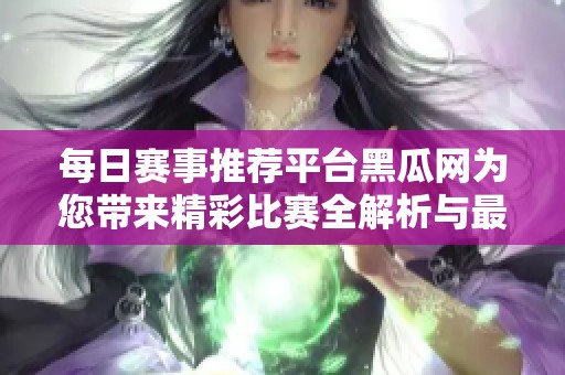 每日赛事推荐平台黑瓜网为您带来精彩比赛全解析与最新动态