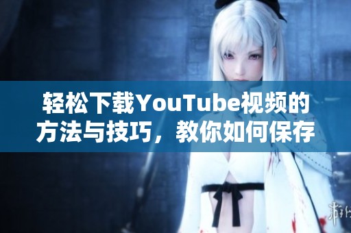 轻松下载YouTube视频的方法与技巧，教你如何保存喜欢的影片