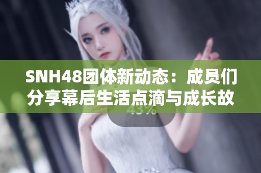 SNH48团体新动态：成员们分享幕后生活点滴与成长故事