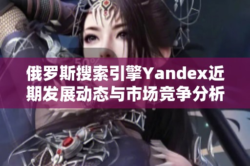 俄罗斯搜索引擎Yandex近期发展动态与市场竞争分析探讨