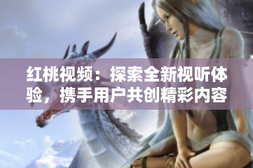 红桃视频：探索全新视听体验，携手用户共创精彩内容平台