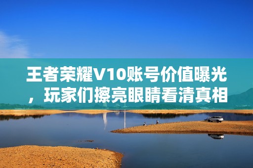 王者荣耀V10账号价值曝光，玩家们擦亮眼睛看清真相