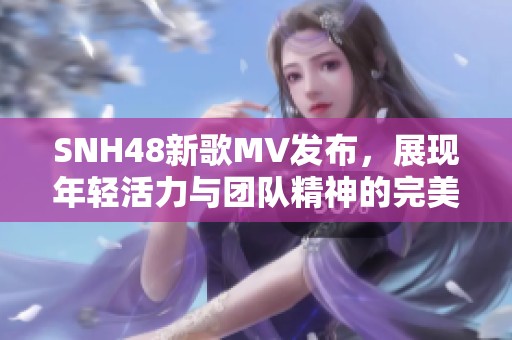 SNH48新歌MV发布，展现年轻活力与团队精神的完美结合