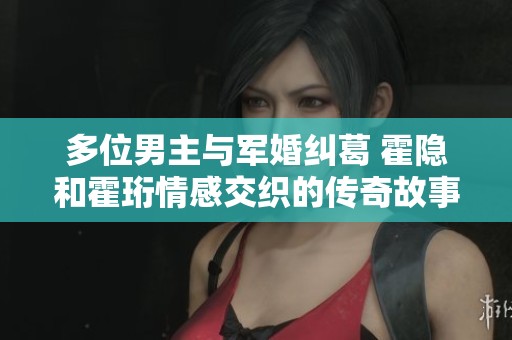 多位男主与军婚纠葛 霍隐和霍珩情感交织的传奇故事