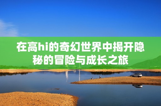 在高hi的奇幻世界中揭开隐秘的冒险与成长之旅
