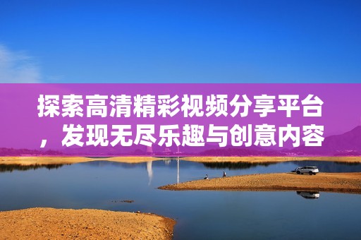 探索高清精彩视频分享平台，发现无尽乐趣与创意内容