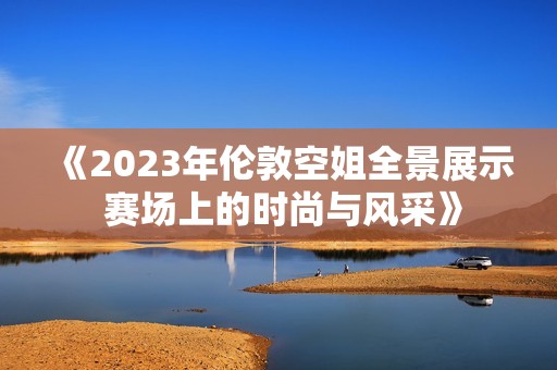 《2023年伦敦空姐全景展示 赛场上的时尚与风采》