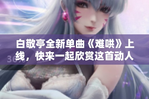 白敬亭全新单曲《难哄》上线，快来一起欣赏这首动人之作！