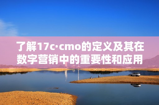 了解17c·cmo的定义及其在数字营销中的重要性和应用技巧