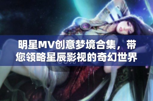 明星MV创意梦境合集，带您领略星辰影视的奇幻世界