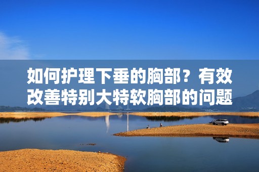 如何护理下垂的胸部？有效改善特别大特软胸部的问题方法探讨