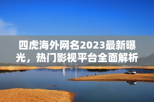 四虎海外网名2023最新曝光，热门影视平台全面解析与探讨