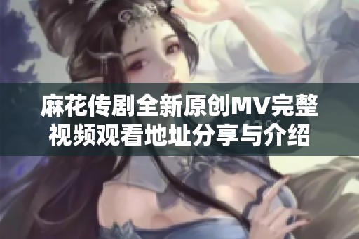 麻花传剧全新原创MV完整视频观看地址分享与介绍