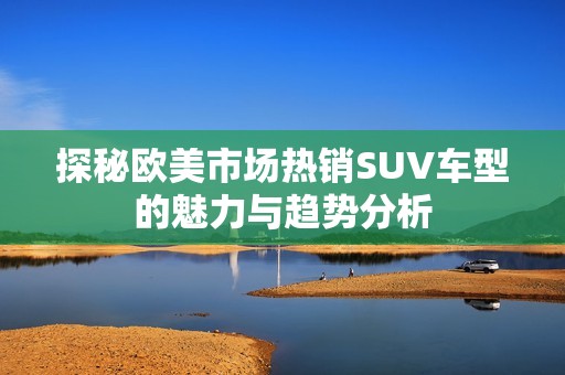 探秘欧美市场热销SUV车型的魅力与趋势分析