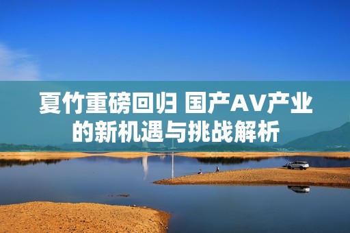 夏竹重磅回归 国产AV产业的新机遇与挑战解析