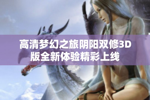 高清梦幻之旅阴阳双修3D版全新体验精彩上线