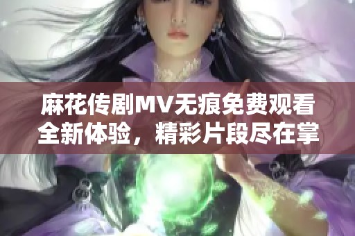 麻花传剧MV无痕免费观看全新体验，精彩片段尽在掌握之中