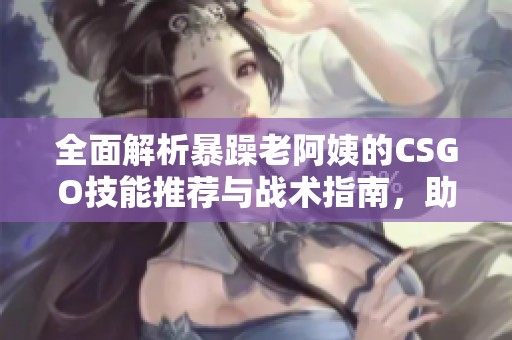 全面解析暴躁老阿姨的CSGO技能推荐与战术指南，助你实力提升