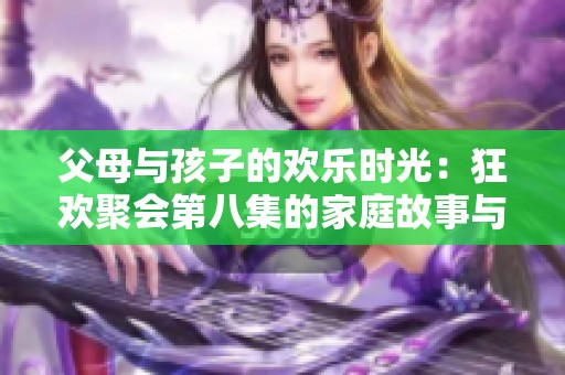 父母与孩子的欢乐时光：狂欢聚会第八集的家庭故事与温馨瞬间