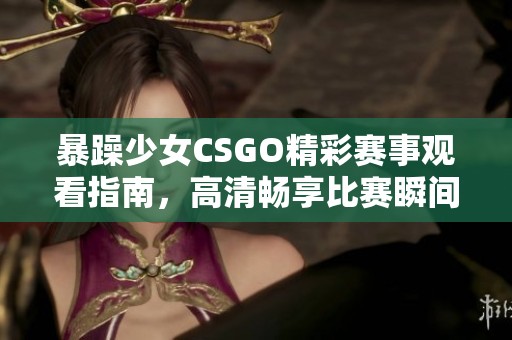 暴躁少女CSGO精彩赛事观看指南，高清畅享比赛瞬间方法解析