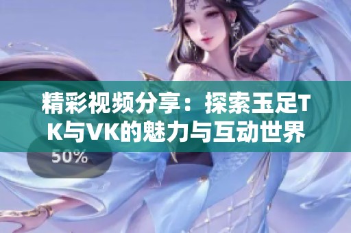 精彩视频分享：探索玉足TK与VK的魅力与互动世界