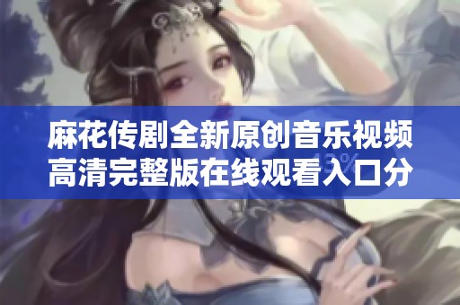 麻花传剧全新原创音乐视频高清完整版在线观看入口分享