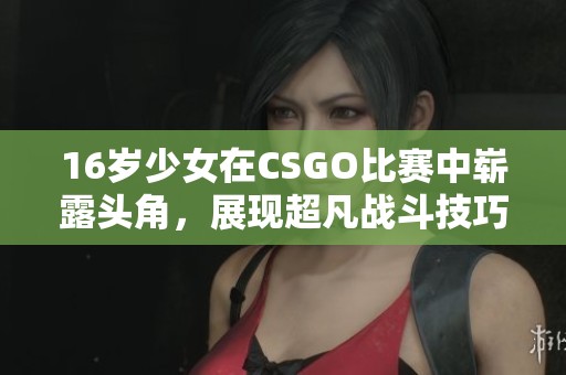 16岁少女在CSGO比赛中崭露头角，展现超凡战斗技巧与团队协作精神