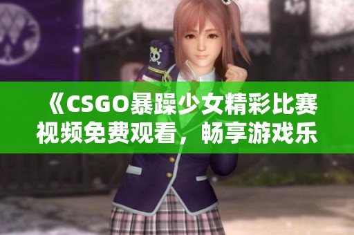 《CSGO暴躁少女精彩比赛视频免费观看，畅享游戏乐趣》