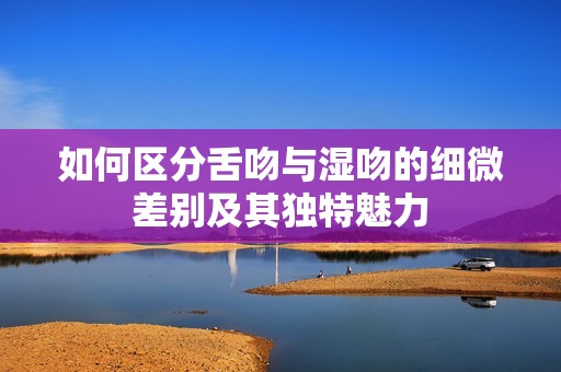 如何区分舌吻与湿吻的细微差别及其独特魅力