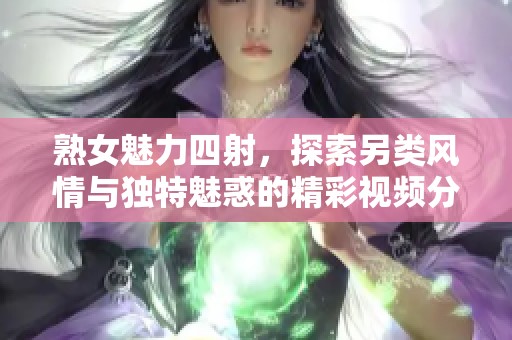 熟女魅力四射，探索另类风情与独特魅惑的精彩视频分享