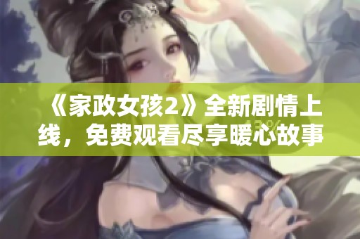 《家政女孩2》全新剧情上线，免费观看尽享暖心故事与成长历程