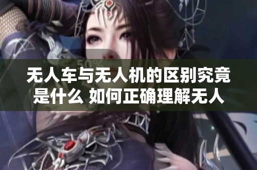 无人车与无人机的区别究竟是什么 如何正确理解无人技术的应用