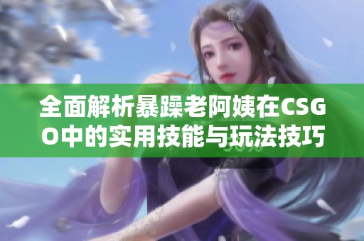 全面解析暴躁老阿姨在CSGO中的实用技能与玩法技巧大合集